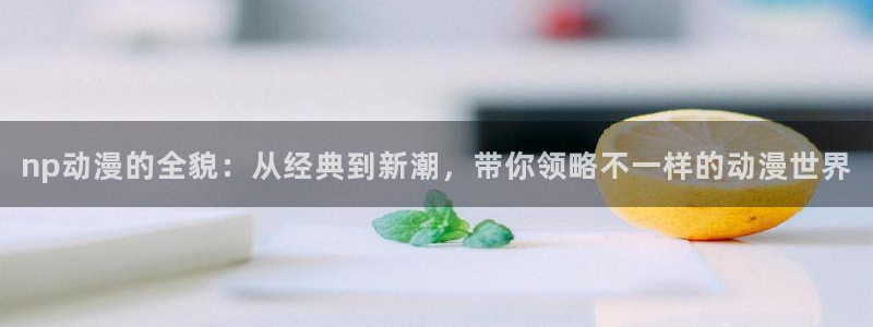 虫虫漫画大全完整版:np动漫的全貌:从经典到新潮,带你领略不一样的动漫世界配图